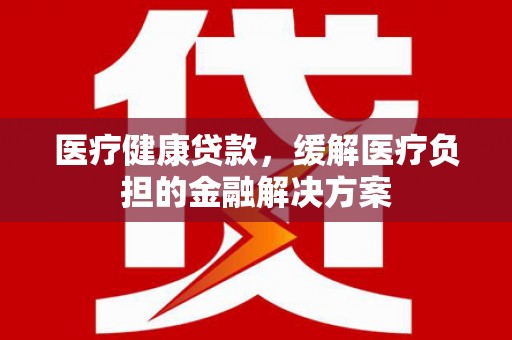 昆明医疗健康贷款，缓解医疗负担的金融解决方案