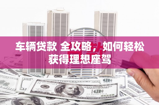 昆明车辆贷款 全攻略，如何轻松获得理想座驾