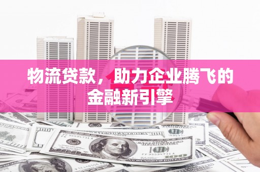 昆明物流贷款，助力企业腾飞的金融新引擎