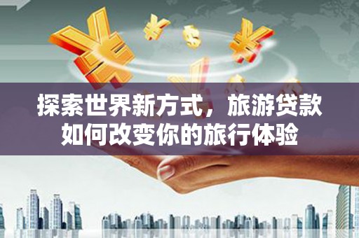 昆明探索世界新方式，旅游贷款如何改变你的旅行体验
