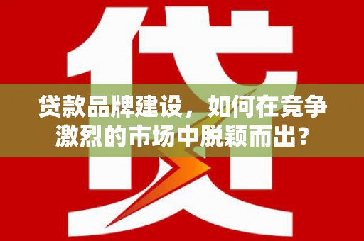 昆明贷款品牌建设，如何在竞争激烈的市场中脱颖而出？