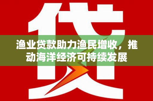 昆明渔业贷款助力渔民增收，推动海洋经济可持续发展