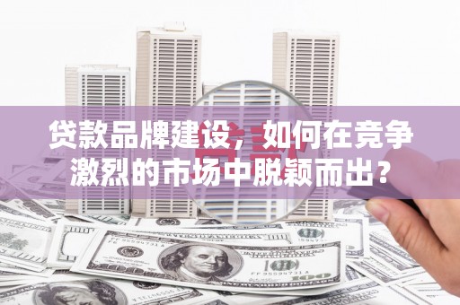 昆明贷款品牌建设，如何在竞争激烈的市场中脱颖而出？