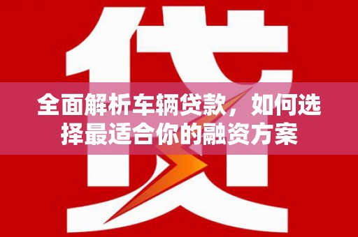 昆明全面解析车辆贷款，如何选择最适合你的融资方案