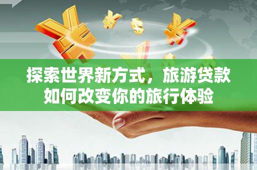 昆明探索世界新方式，旅游贷款如何改变你的旅行体验